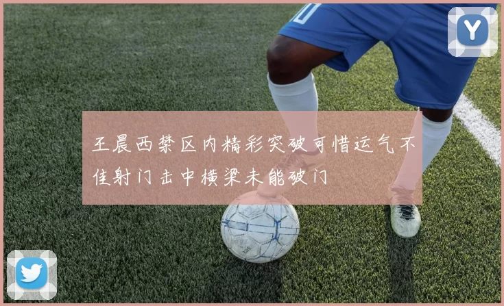 王晨西禁区内精彩突破可惜运气不佳射门击中横梁未能破门