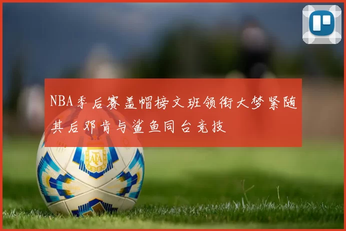 NBA季后赛盖帽榜文班领衔大梦紧随其后邓肯与鲨鱼同台竞技