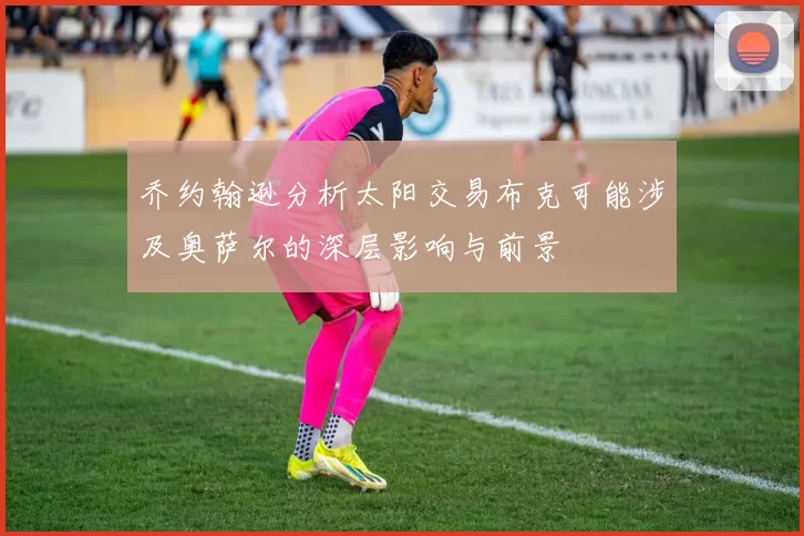 乔约翰逊分析太阳交易布克可能涉及奥萨尔的深层影响与前景