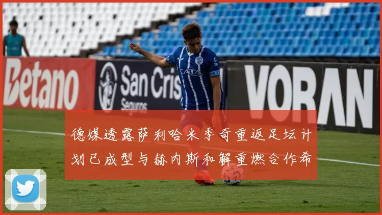 德媒透露萨利哈米季奇重返足坛计划已成型与赫内斯和解重燃合作希望