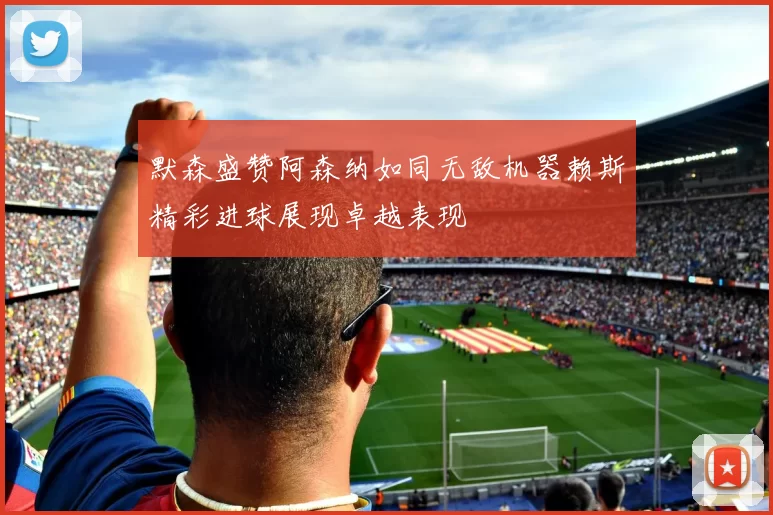 默森盛赞阿森纳如同无敌机器赖斯精彩进球展现卓越表现