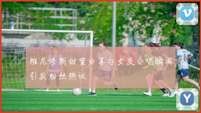 维尼修斯甜蜜分享与女友合唱瞬间引发粉丝热议