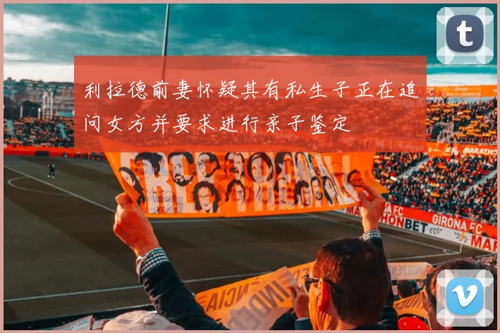 利拉德前妻怀疑其有私生子正在追问女方并要求进行亲子鉴定