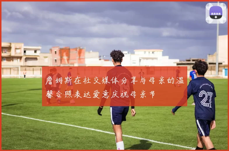 詹姆斯在社交媒体分享与母亲的温馨合照表达爱意庆祝母亲节