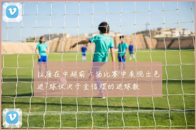 拉唐在中超前六场比赛中表现出色进7球仅次于金信煜的进球数