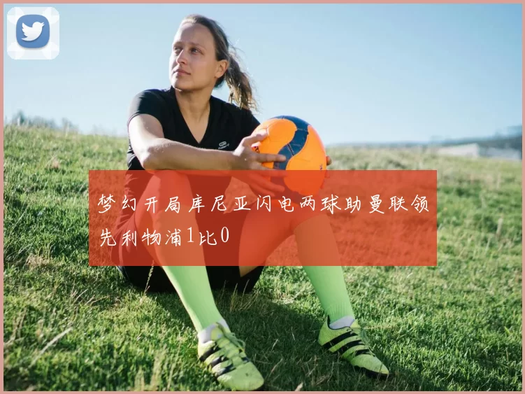 梦幻开局库尼亚闪电两球助曼联领先利物浦1比0