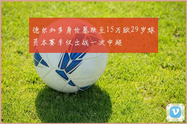 德尔加多身价暴跌至15万欧29岁球员本赛季仅出战一次中超