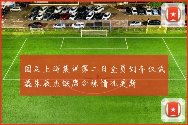国足上海集训第二日全员到齐仅武磊朱辰杰缺席合练情况更新
