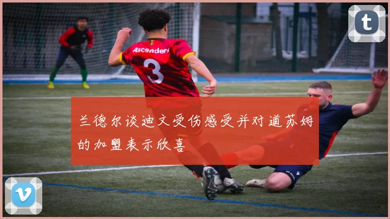 兰德尔谈迪文受伤感受并对道苏姆的加盟表示欣喜