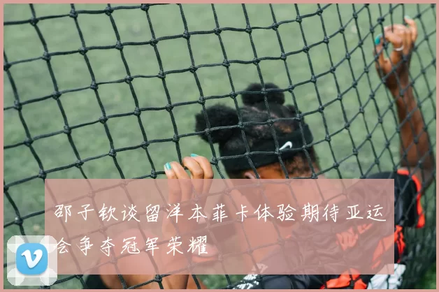 邵子钦谈留洋本菲卡体验期待亚运会争夺冠军荣耀