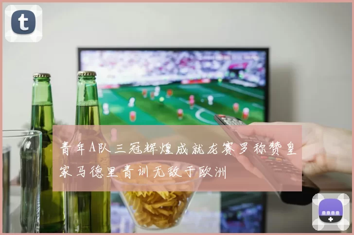 青年A队三冠辉煌成就龙赛罗称赞皇家马德里青训无敌于欧洲